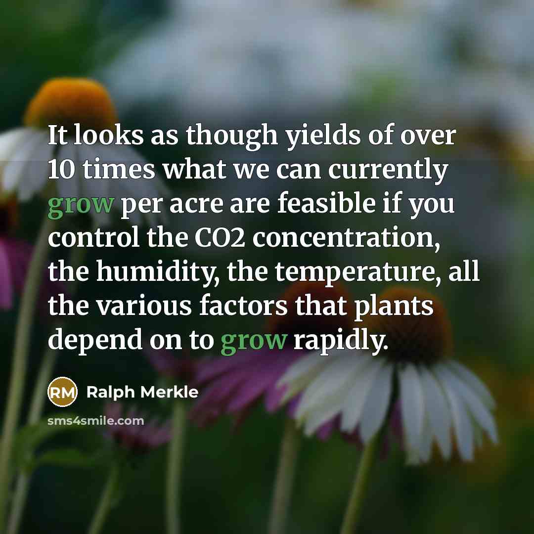 “It looks as though yields of over 10 times what we can currently grow per acre are feasible if you control the CO2 concentration, the humidity, the temperature, all the various factors that plants depend on to grow rapidly.” quote by Ralph Merkle