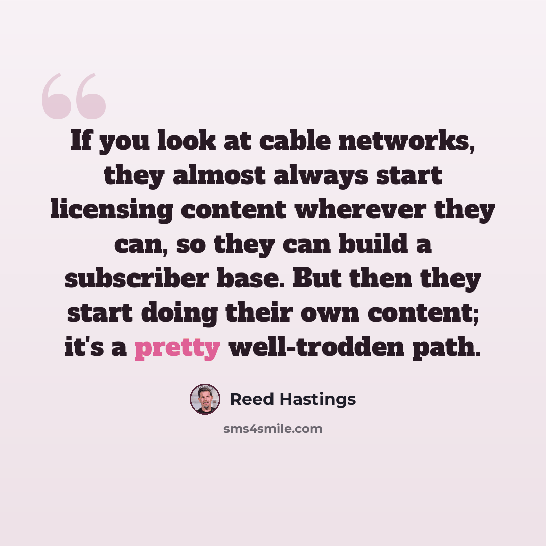 “If you look at cable networks, they almost always start licensing content wherever they can, so they can build a subscriber base. But then they start doing their own content; it's a pretty well-trodden path.” quote by Reed Hastings