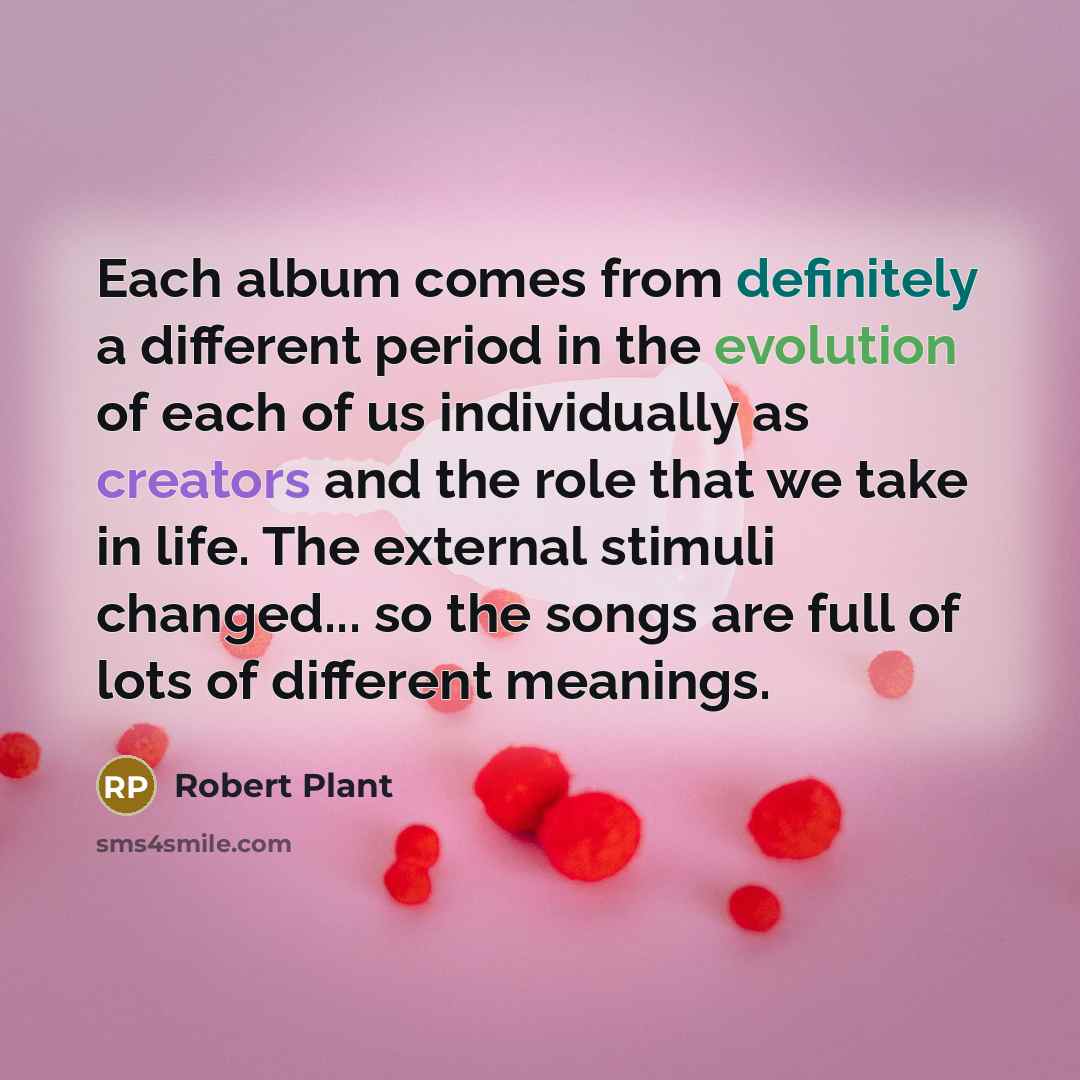 “Each album comes from definitely a different period in the evolution of each of us individually as creators and the role that we take in life. The external stimuli changed... so the songs are full of lots of different meanings.” quote by Robert Plant