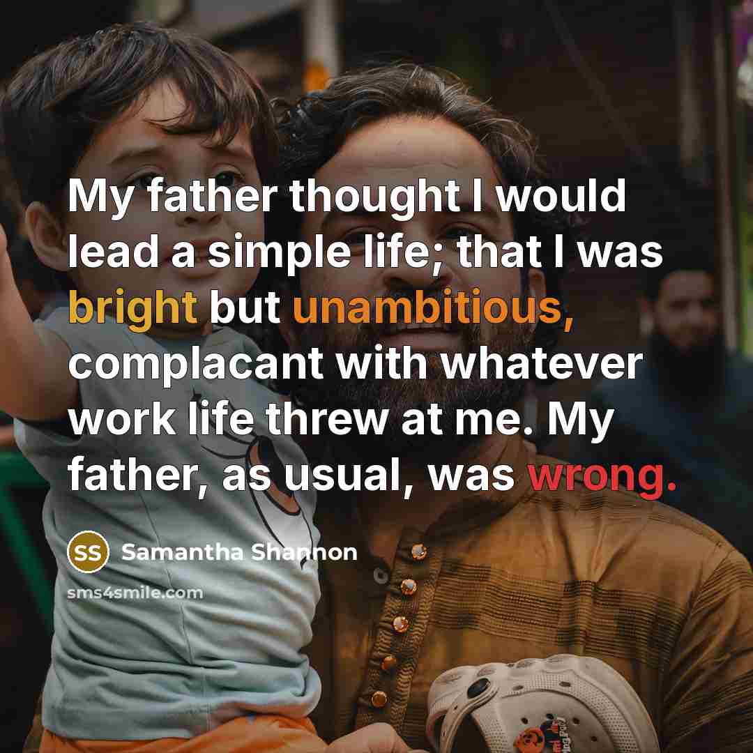 “My father thought I would lead a simple life; that I was bright but unambitious, complacant with whatever work life threw at me. My father, as usual, was wrong.” quote by Samantha Shannon