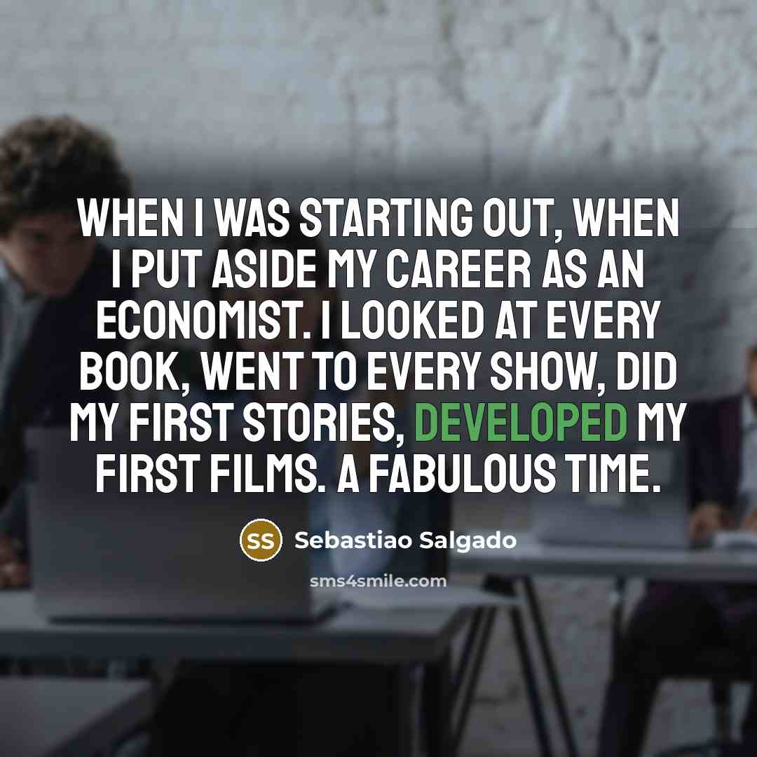 “When I was starting out, when I put aside my career as an economist. I looked at every book, went to every show, did my first stories, developed my first films. A fabulous time.” quote by Sebastiao Salgado