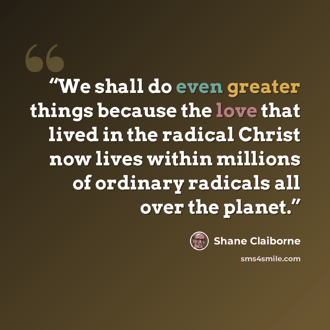 “We shall do even greater things because the love that lived in the radical Christ now lives within millions of ordinary radicals all over the planet.” quote by Shane Claiborne