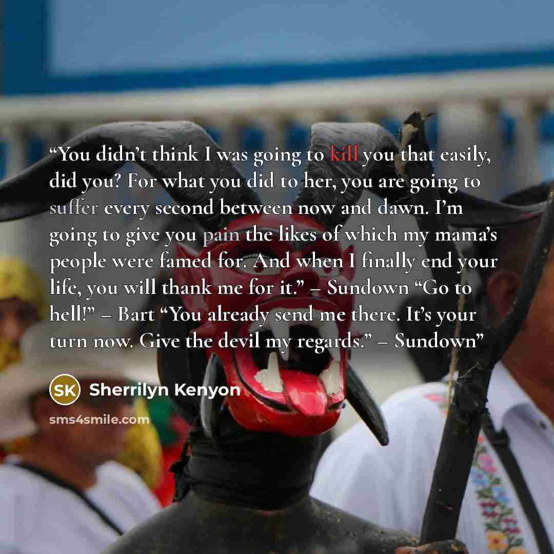 “You didn’t think I was going to kill you that easily, did you? For what you did to her, you are going to suffer every second between now and dawn. I’m going to give you pain the likes of which my mama’s people were famed for. And when I finally end your life, you will thank me for it.” – Sundown…” quote by Sherrilyn Kenyon
