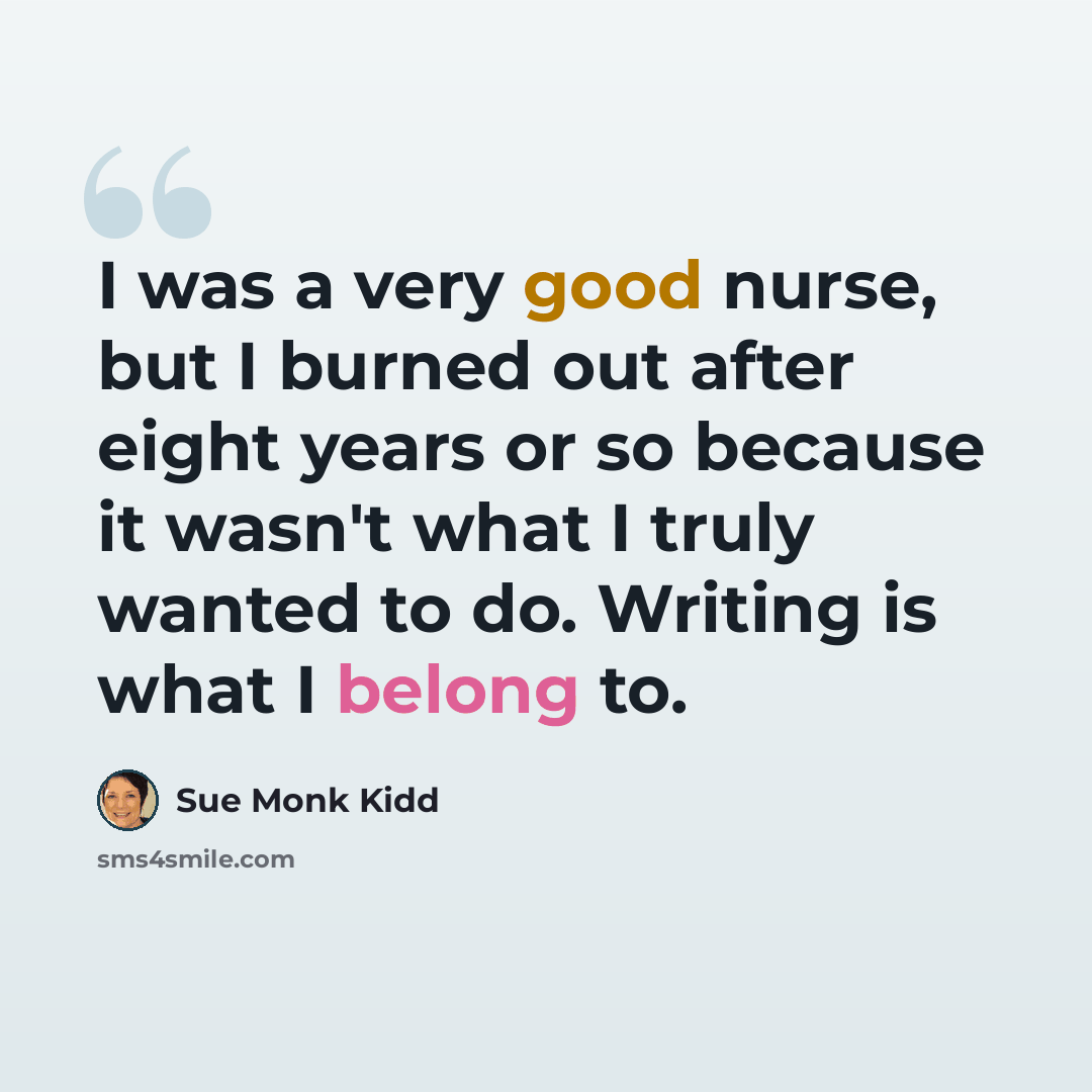 “I was a very good nurse, but I burned out after eight years or so because it wasn't what I truly wanted to do. Writing is what I belong to.” quote by Sue Monk Kidd