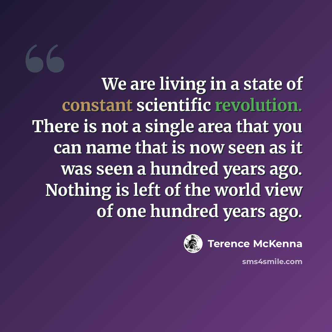 “We are living in a state of constant scientific revolution. There is not a single area that you can name that is now seen as it was seen a hundred years ago. Nothing is left of the world view of one hundred years ago.” quote by Terence McKenna
