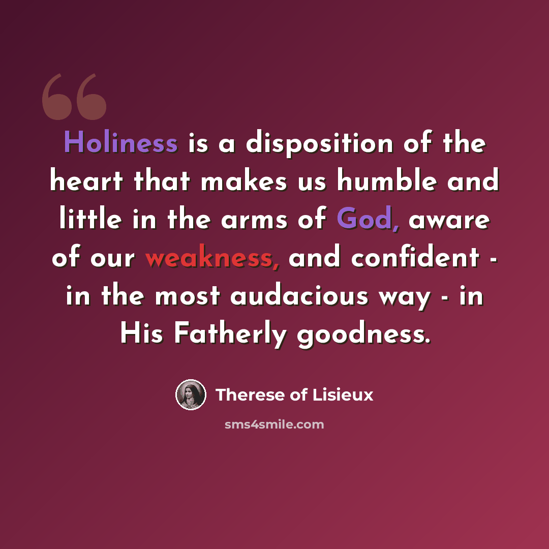 “Holiness is a disposition of the heart that makes us humble and little in the arms of God, aware of our weakness, and confident - in the most audacious way - in His Fatherly goodness.” quote by Therese of Lisieux