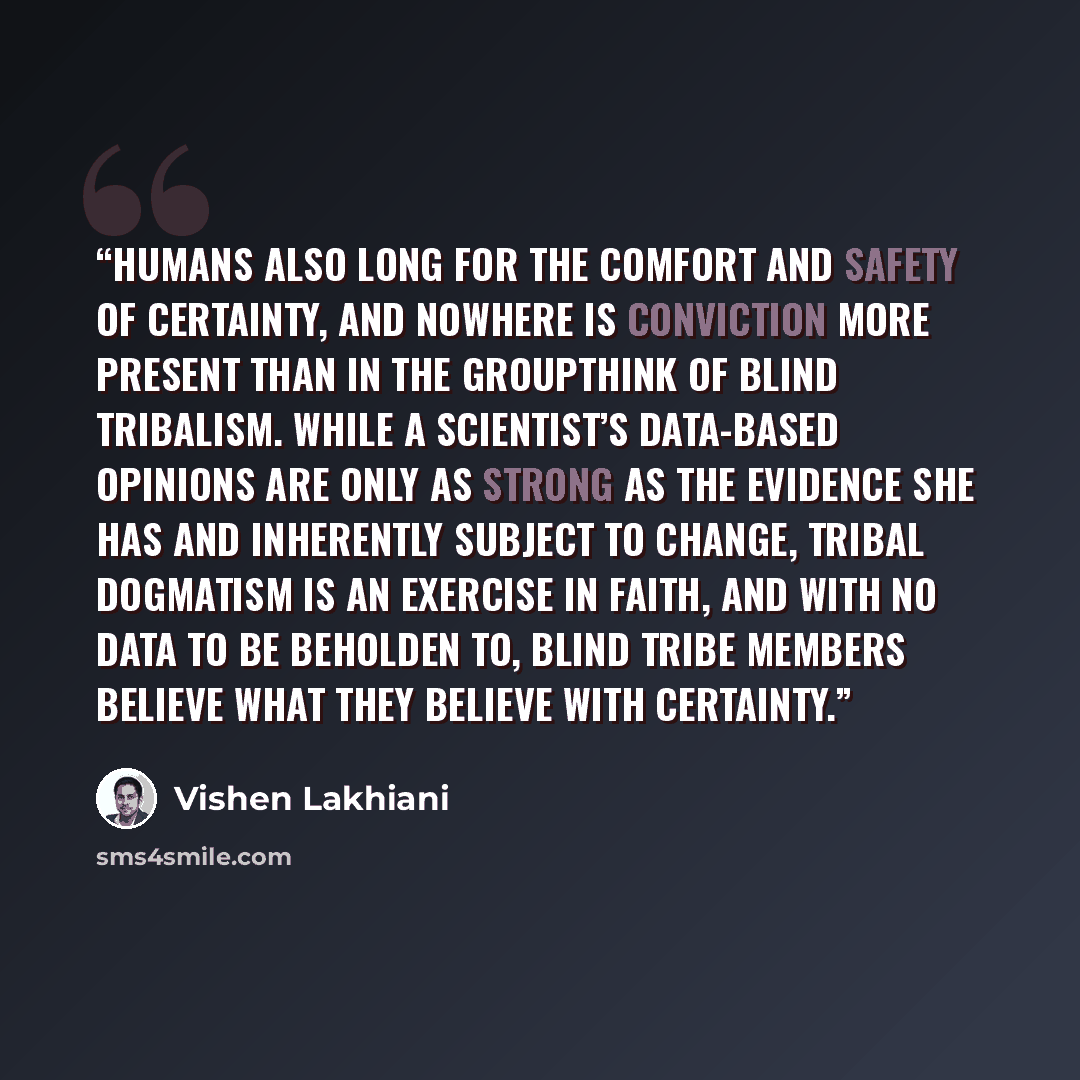 “Humans also long for the comfort and safety of certainty, and nowhere is conviction more present than in the groupthink of blind tribalism. While a scientist’s data-based opinions are only as strong as the evidence she has and inherently subject to change, tribal dogmatism is an exercise in faith…” quote by Vishen Lakhiani