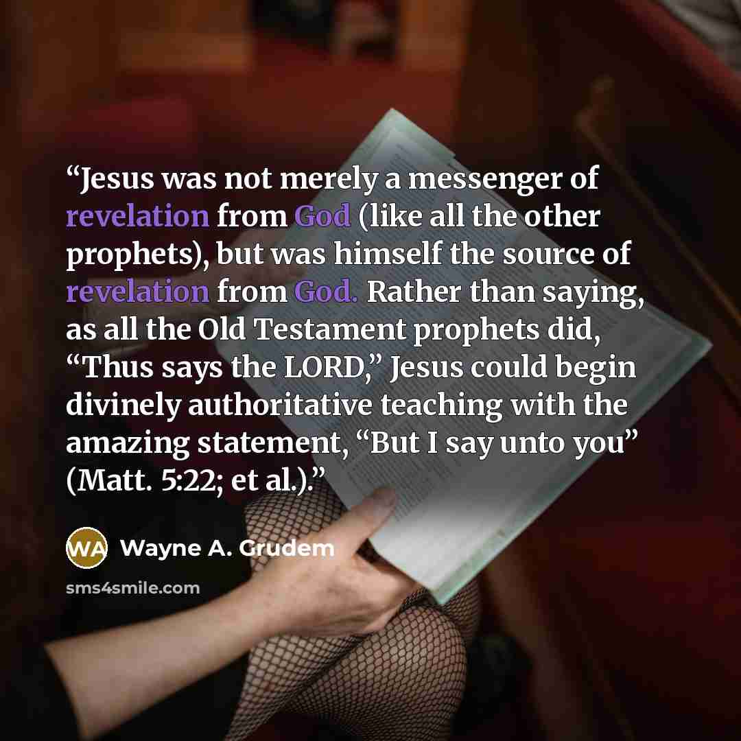 “Jesus was not merely a messenger of revelation from God (like all the other prophets), but was himself the source of revelation from God. Rather than saying, as all the Old Testament prophets did, “Thus says the LORD,” Jesus could begin divinely authoritative teaching with the amazing statement…” quote by Wayne A. Grudem