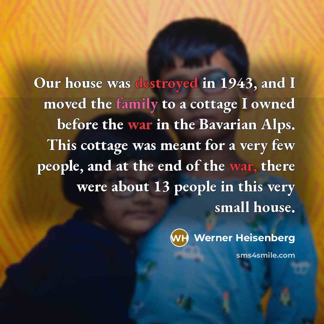 “Our house was destroyed in 1943, and I moved the family to a cottage I owned before the war in the Bavarian Alps. This cottage was meant for a very few people, and at the end of the war, there were about 13 people in this very small house.” quote by Werner Heisenberg