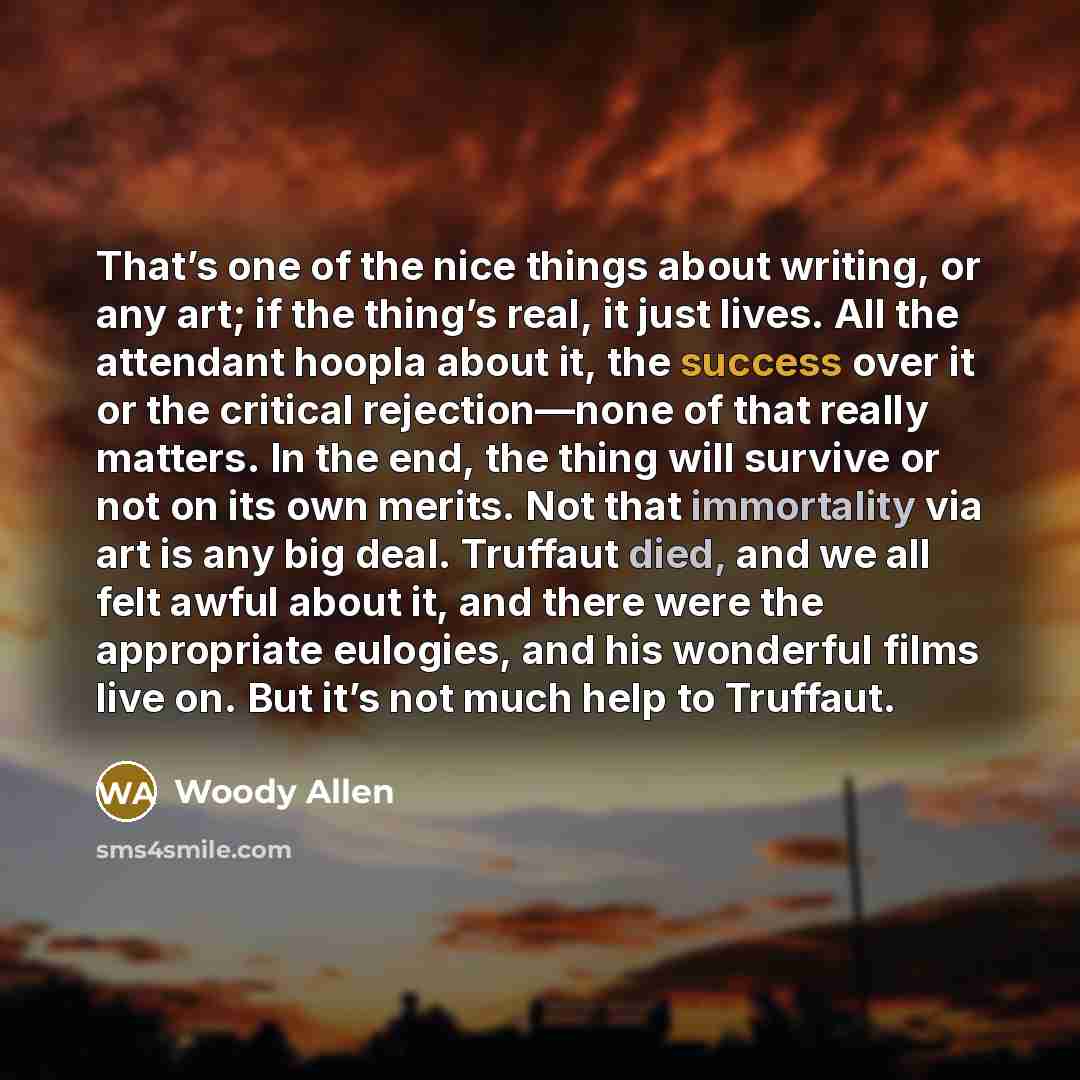 “That’s one of the nice things about writing, or any art; if the thing’s real, it just lives. All the attendant hoopla about it, the success over it or the critical rejection—none of that really matters. In the end, the thing will survive or not on its own merits. Not that immortality via art is…” quote by Woody Allen