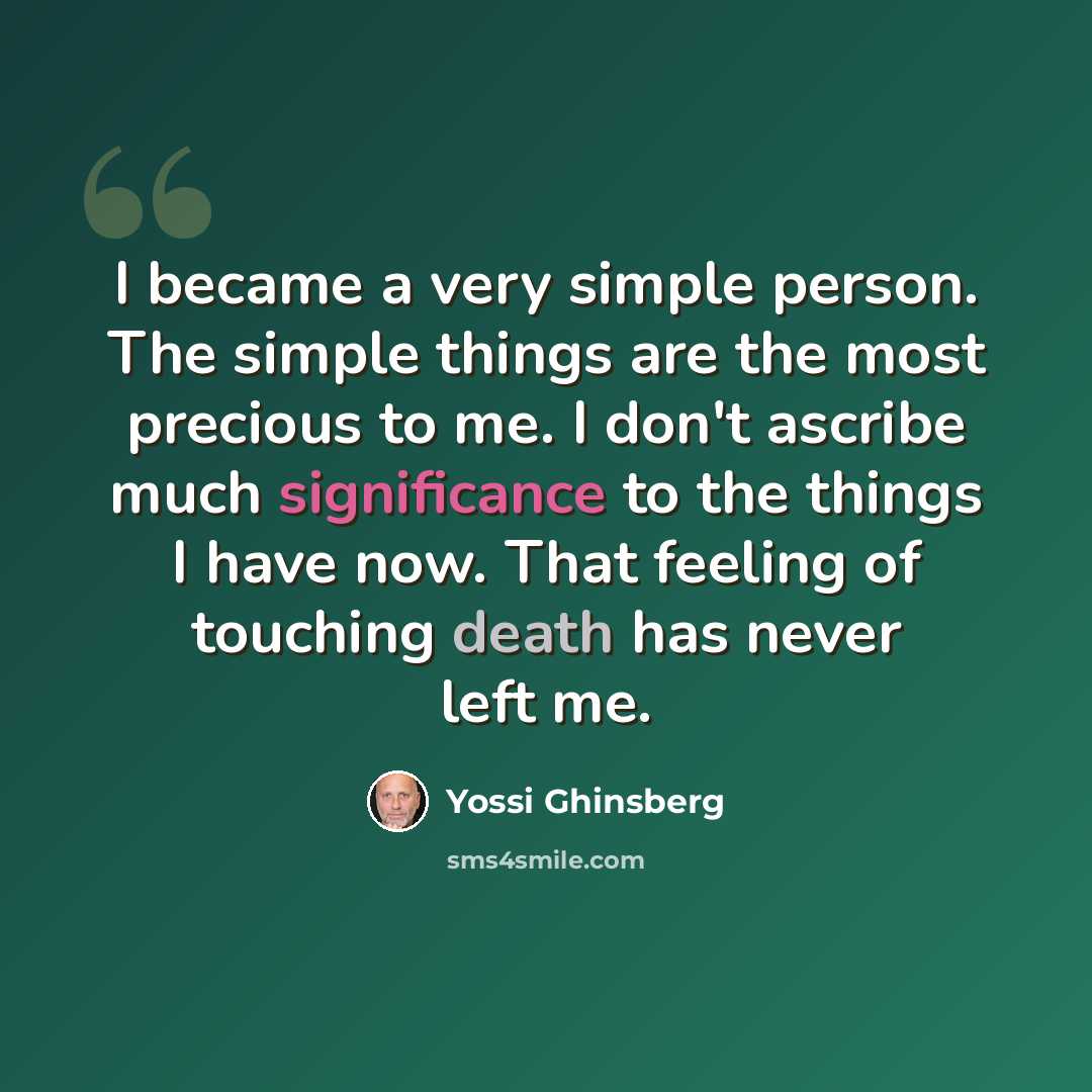 “I became a very simple person. The simple things are the most precious to me. I don't ascribe much significance to the things I have now. That feeling of touching death has never left me.” quote by Yossi Ghinsberg