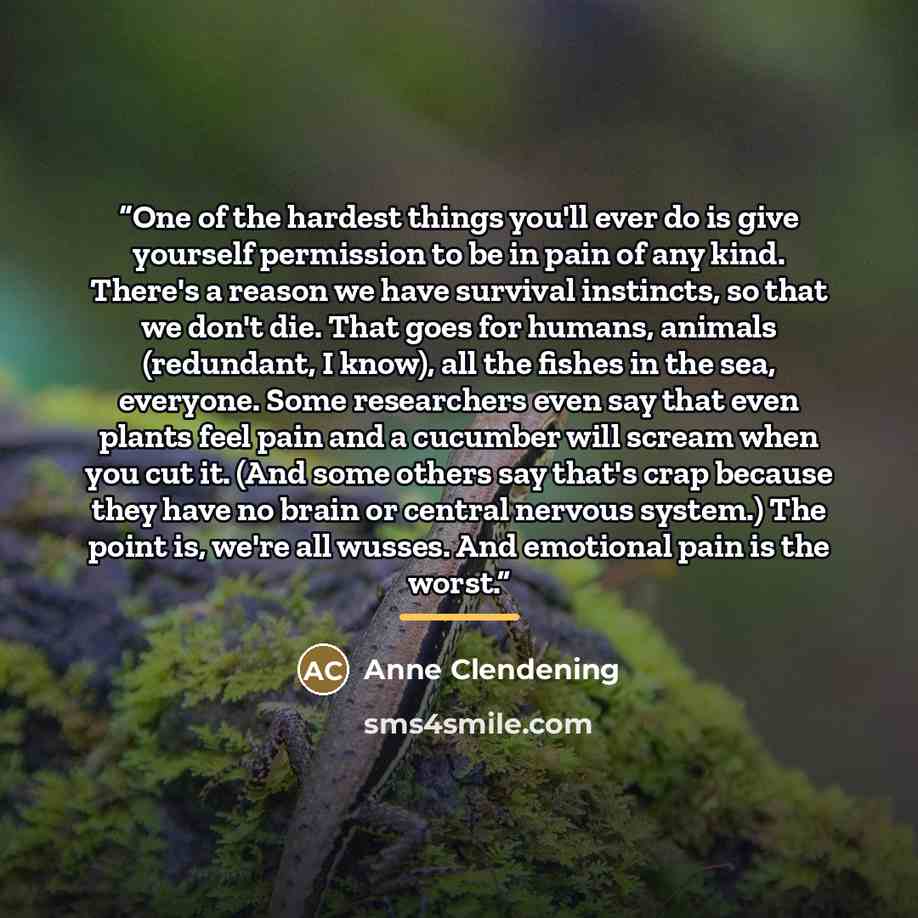 “One of the hardest things you'll ever do is give yourself permission to be in pain of any kind. There's a reason we have survival instincts, so that we don't die. That goes for humans, animals (redundant, I know), all the fishes in the sea, everyone. Some researchers even say that even plants feel…” quote by Anne Clendening
