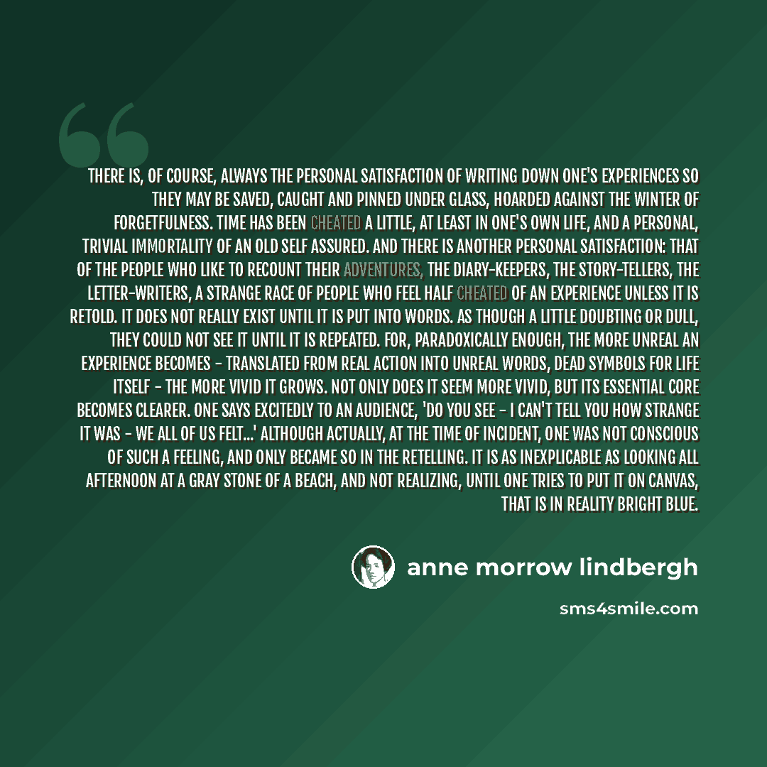 “There is, of course, always the personal satisfaction of writing down one's experiences so they may be saved, caught and pinned under glass, hoarded against the winter of forgetfulness. Time has been cheated a little, at least in one's own life, and a personal, trivial immortality of an old self…” quote by Anne Morrow Lindbergh
