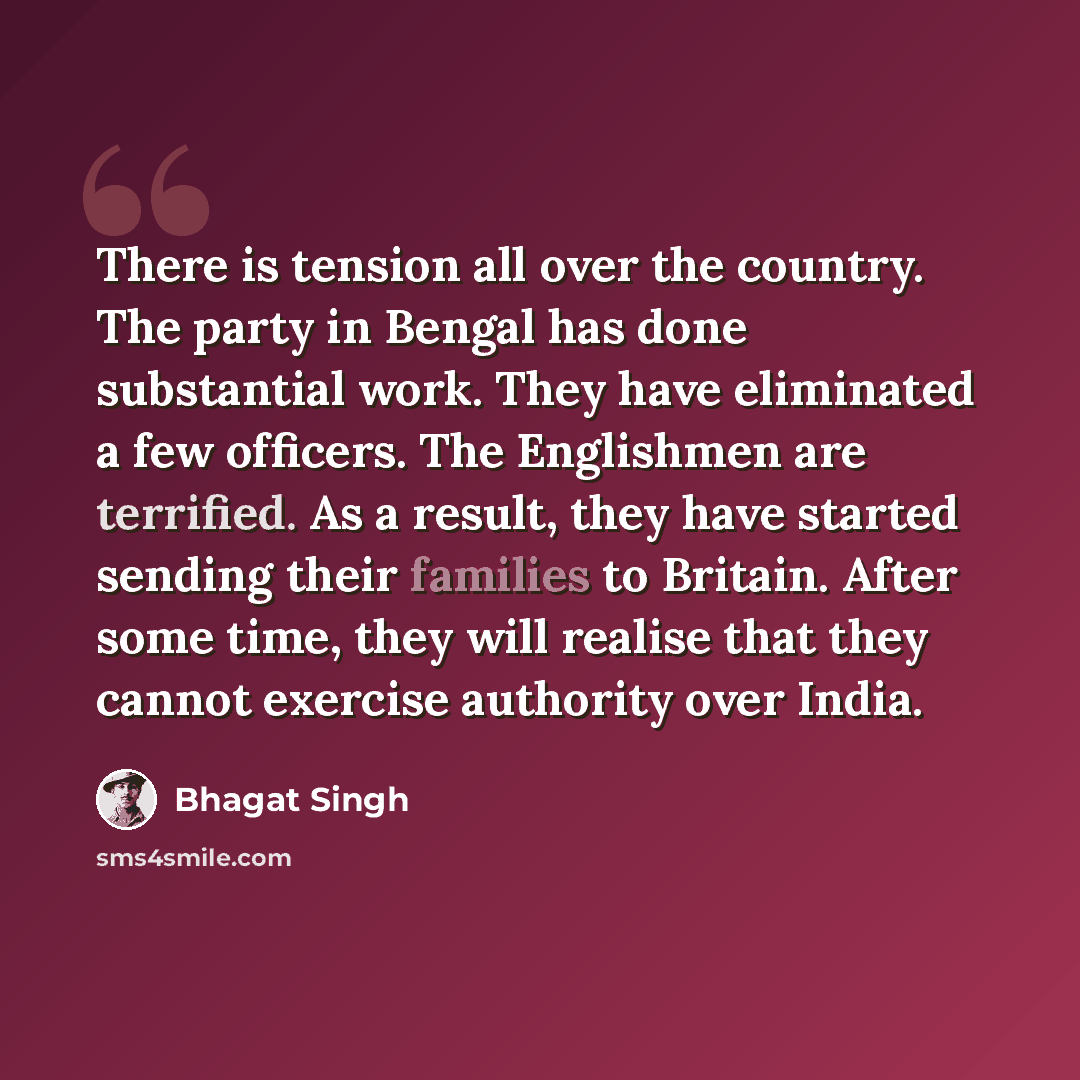 “There is tension all over the country. The party in Bengal has done substantial work. They have eliminated a few officers. The Englishmen are terrified. As a result, they have started sending their families to Britain. After some time, they will realise that they cannot exercise authority over…” quote by Bhagat Singh