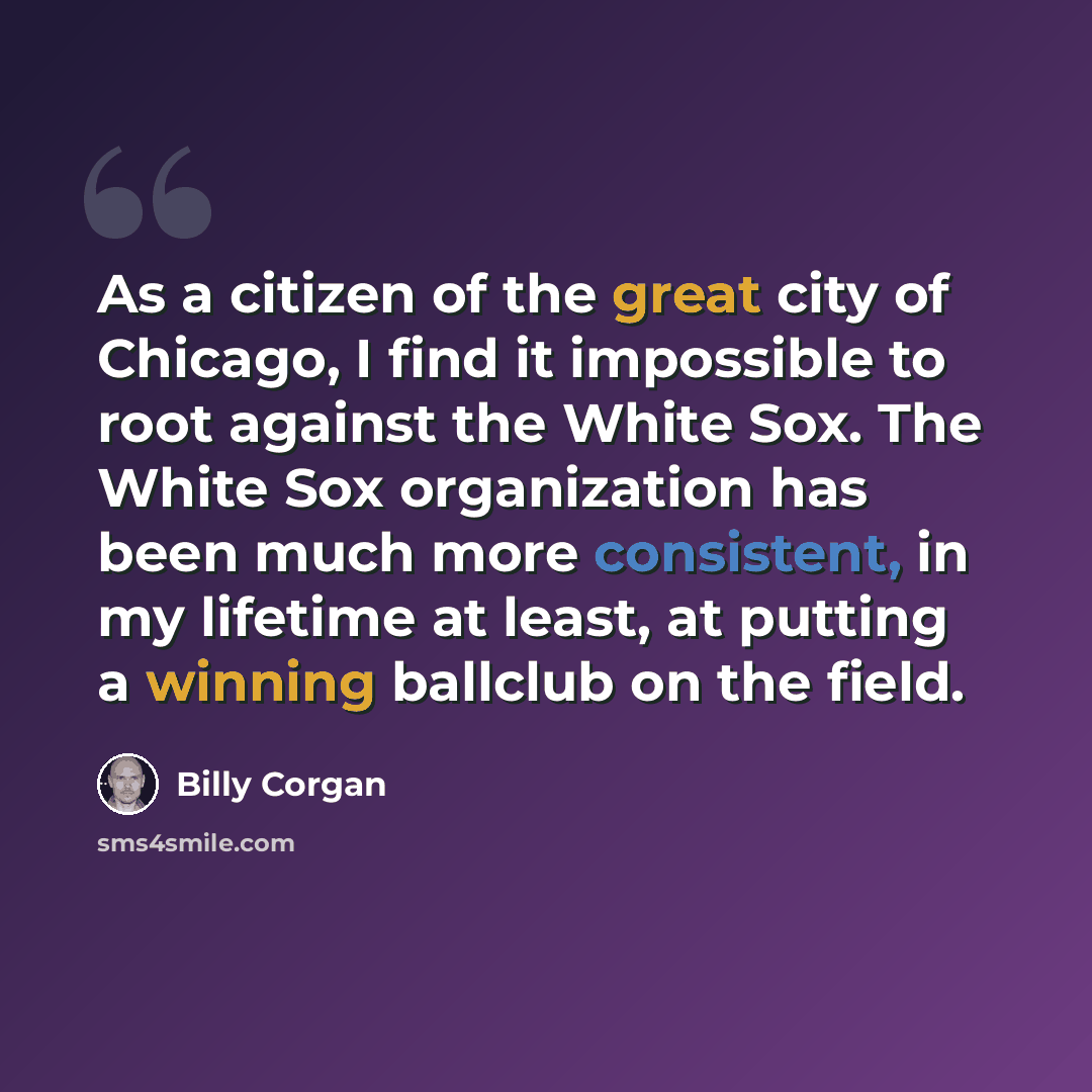 “As a citizen of the great city of Chicago, I find it impossible to root against the White Sox. The White Sox organization has been much more consistent, in my lifetime at least, at putting a winning ballclub on the field.” quote by Billy Corgan