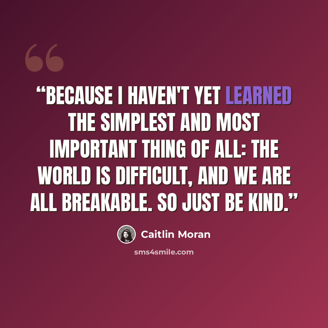 “Because I haven't yet learned the simplest and most important thing of all: the world is difficult, and we are all breakable. So just be kind.” quote by Caitlin Moran