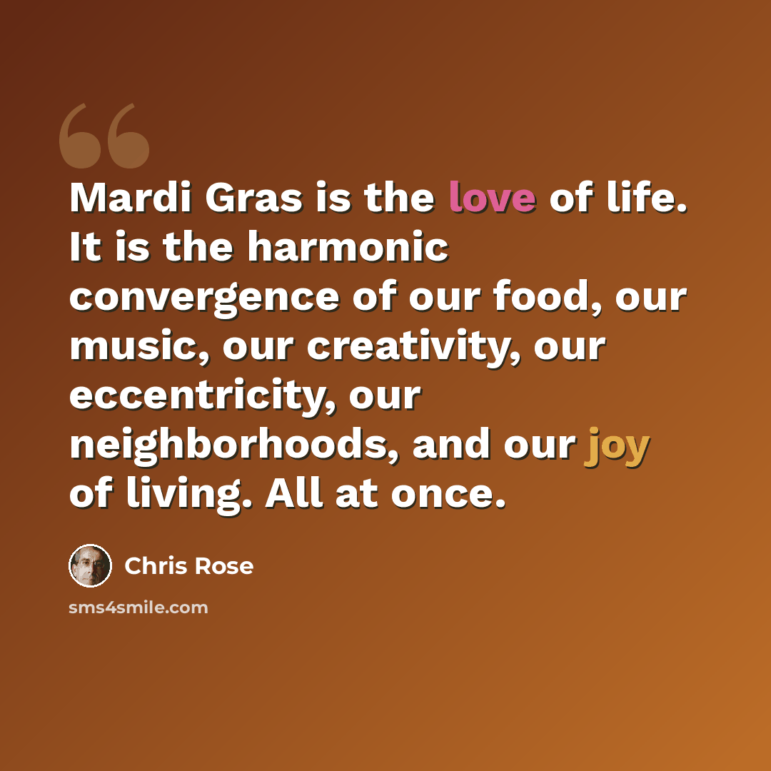“Mardi Gras is the love of life. It is the harmonic convergence of our food, our music, our creativity, our eccentricity, our neighborhoods, and our joy of living. All at once.” quote by Chris Rose