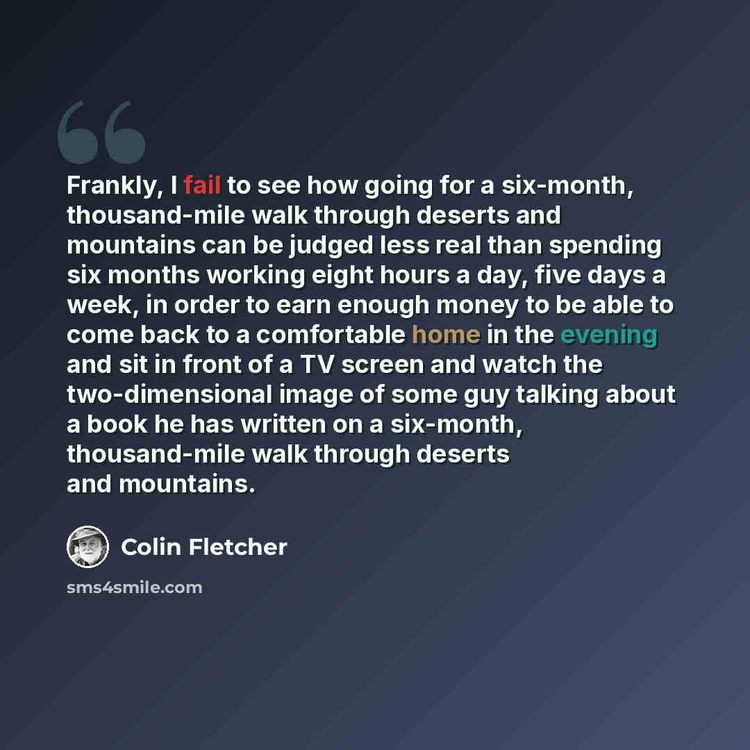 “Frankly, I fail to see how going for a six-month, thousand-mile walk through deserts and mountains can be judged less real than spending six months working eight hours a day, five days a week, in order to earn enough money to be able to come back to a comfortable home in the evening and sit in…” quote by Colin Fletcher