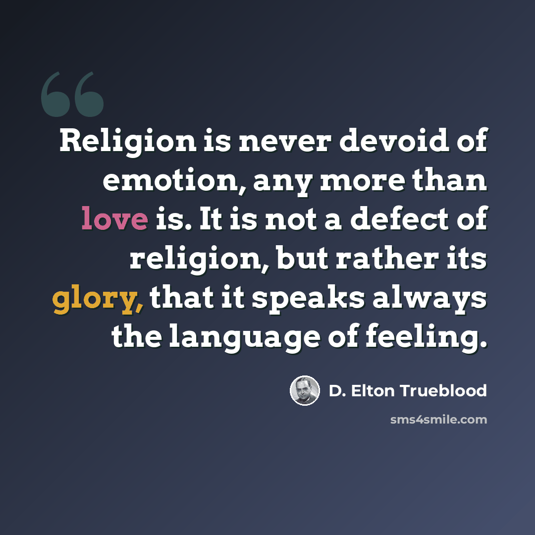 “Religion is never devoid of emotion, any more than love is. It is not a defect of religion, but rather its glory, that it speaks always the language of feeling.” quote by D. Elton Trueblood