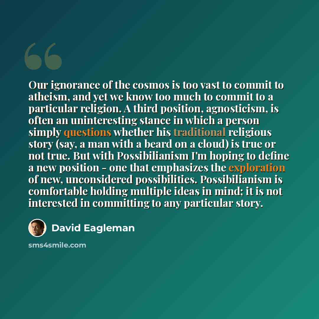“Our ignorance of the cosmos is too vast to commit to atheism, and yet we know too much to commit to a particular religion. A third position, agnosticism, is often an uninteresting stance in which a person simply questions whether his traditional religious story (say, a man with a beard on a cloud)…” quote by David Eagleman