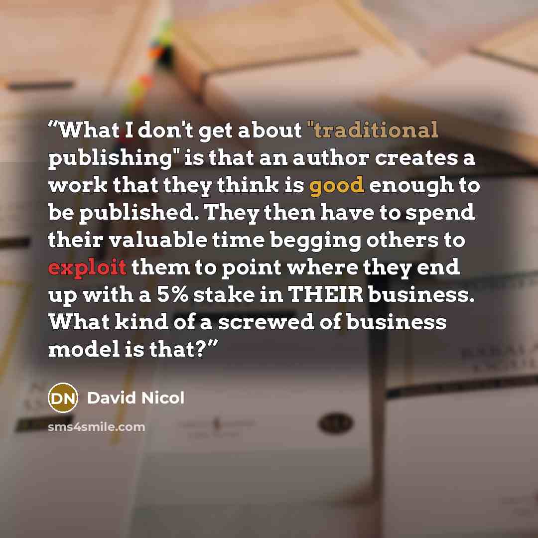 “What I don't get about "traditional publishing" is that an author creates a work that they think is good enough to be published. They then have to spend their valuable time begging others to exploit them to point where they end up with a 5% stake in THEIR business. What kind of a screwed of…” quote by David Nicol
