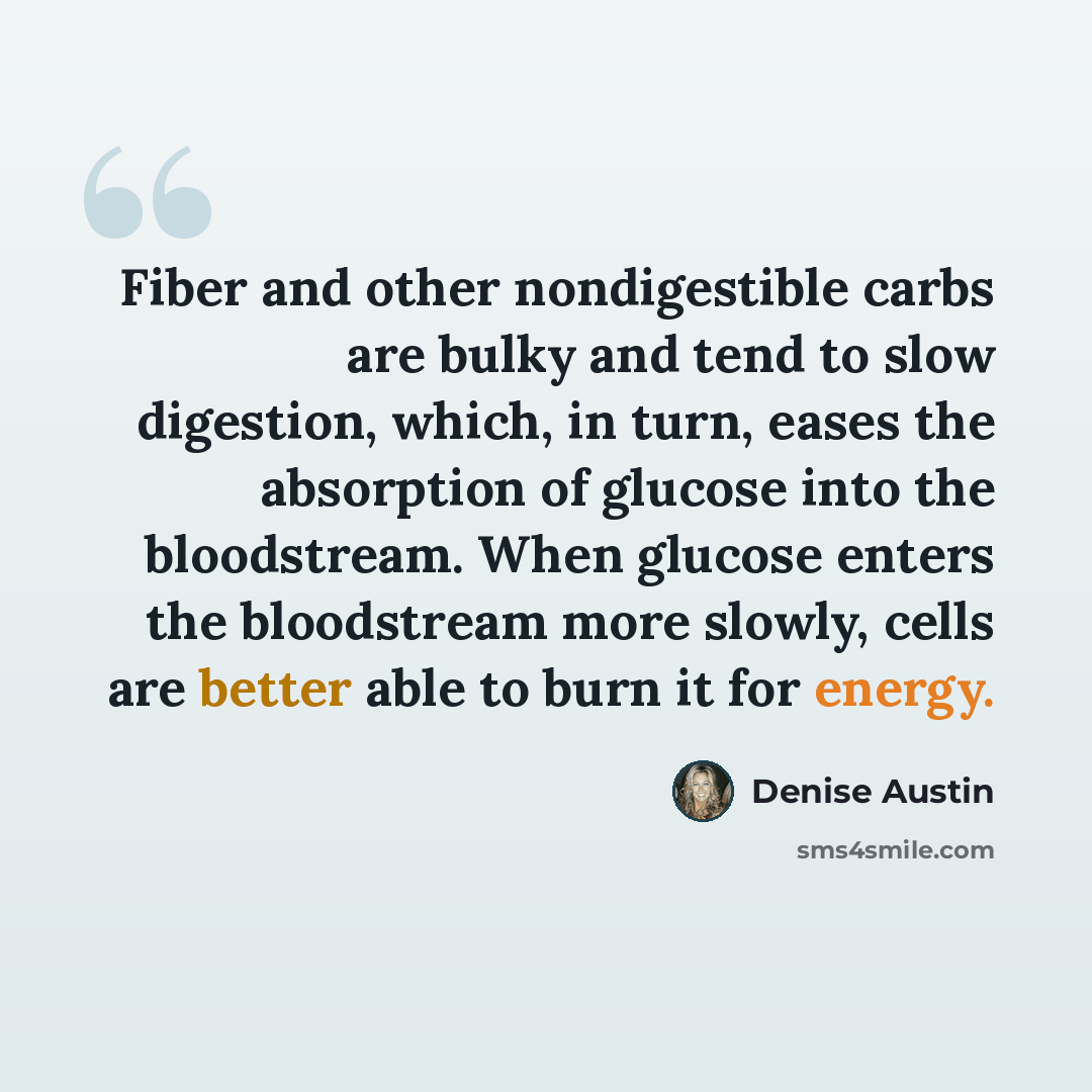 “Fiber and other nondigestible carbs are bulky and tend to slow digestion, which, in turn, eases the absorption of glucose into the bloodstream. When glucose enters the bloodstream more slowly, cells are better able to burn it for energy.” quote by Denise Austin