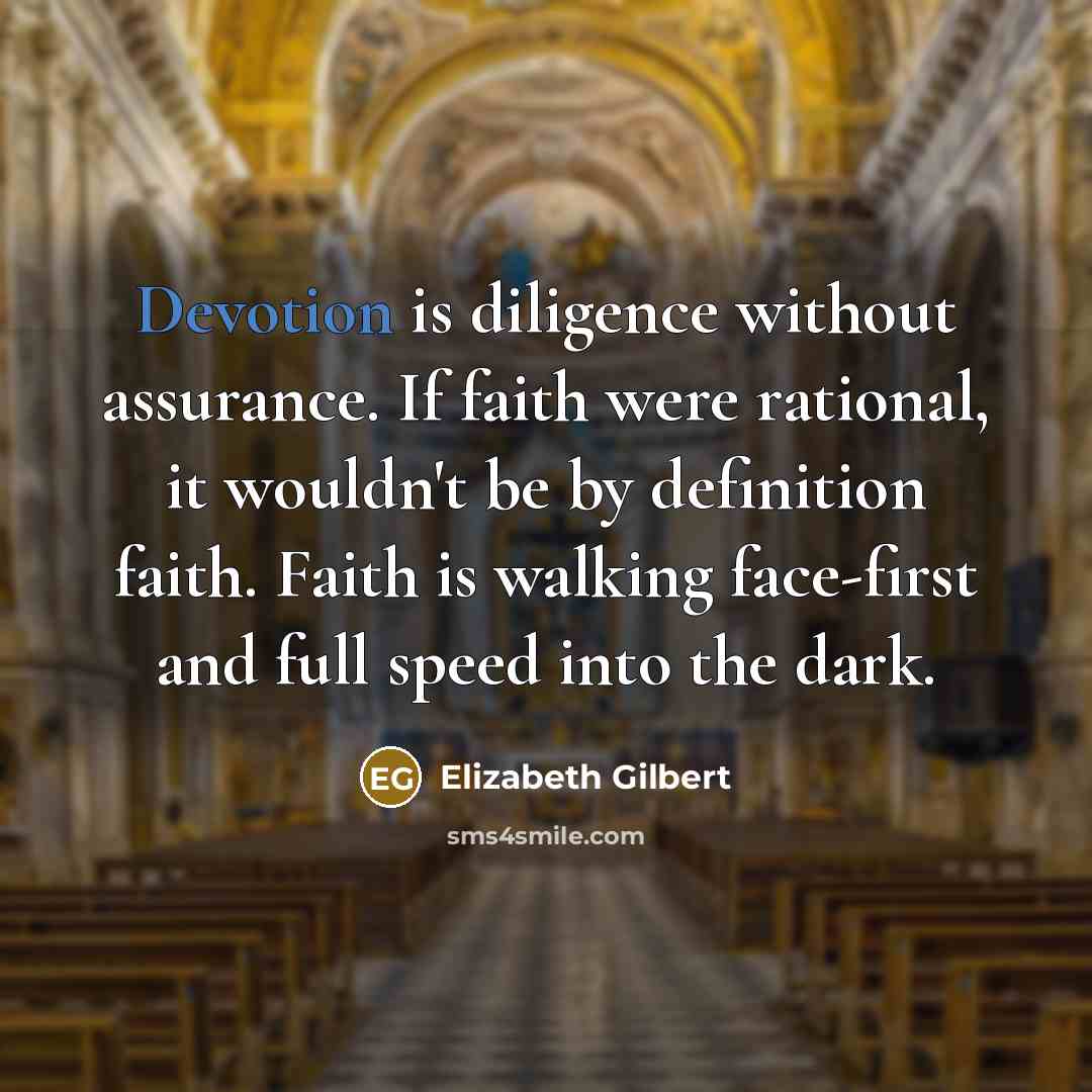 “Devotion is diligence without assurance. If faith were rational, it wouldn't be by definition faith. Faith is walking face-first and full speed into the dark.” quote by Elizabeth Gilbert