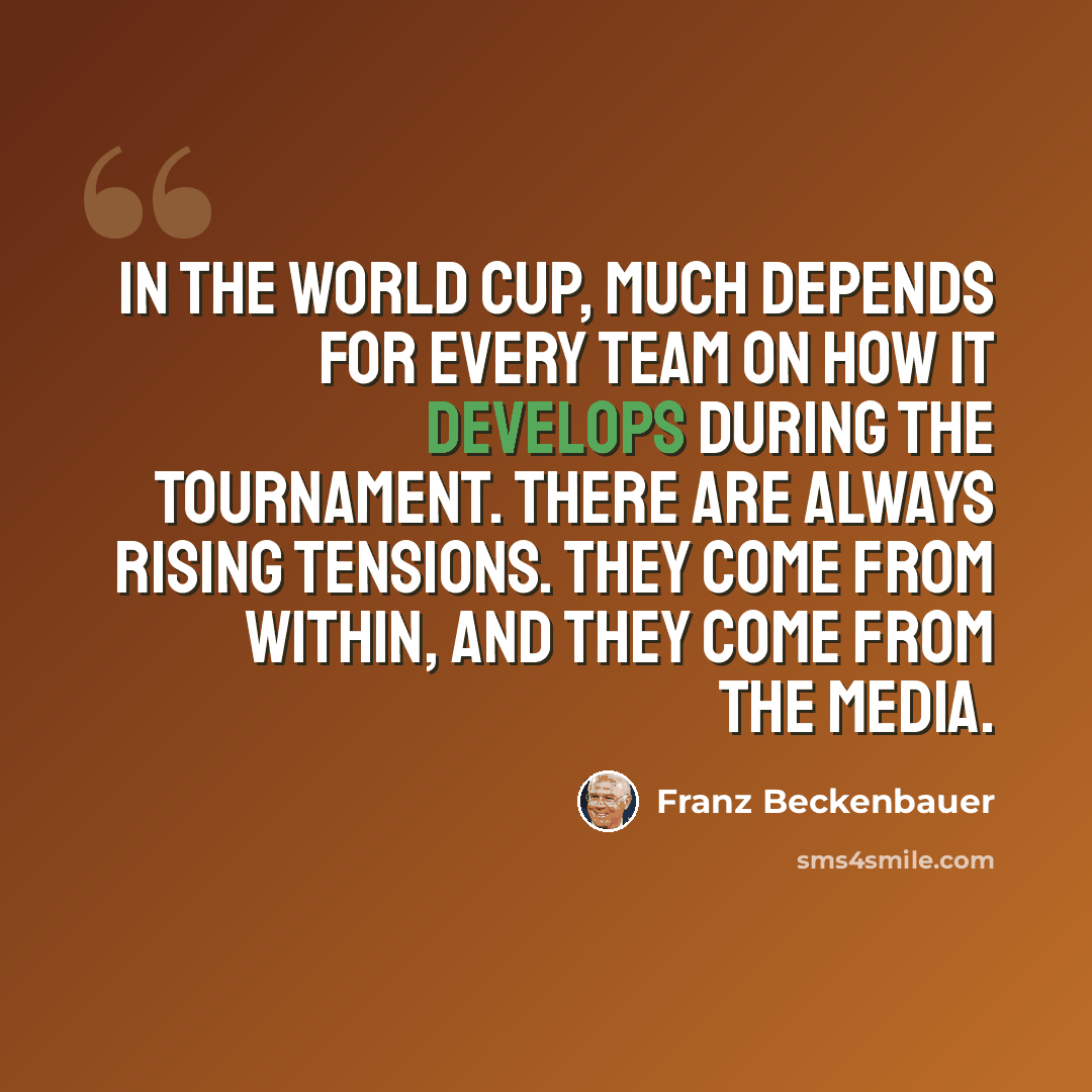 “In the World Cup, much depends for every team on how it develops during the tournament. There are always rising tensions. They come from within, and they come from the media.” quote by Franz Beckenbauer