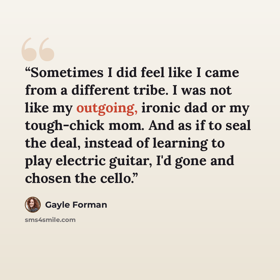 “Sometimes I did feel like I came from a different tribe. I was not like my outgoing, ironic dad or my tough-chick mom. And as if to seal the deal, instead of learning to play electric guitar, I'd gone and chosen the cello.” quote by Gayle Forman