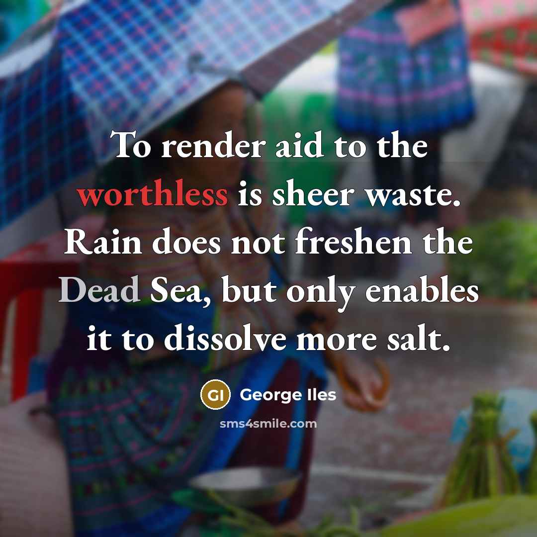 “To render aid to the worthless is sheer waste. Rain does not freshen the Dead Sea, but only enables it to dissolve more salt.” quote by George Iles