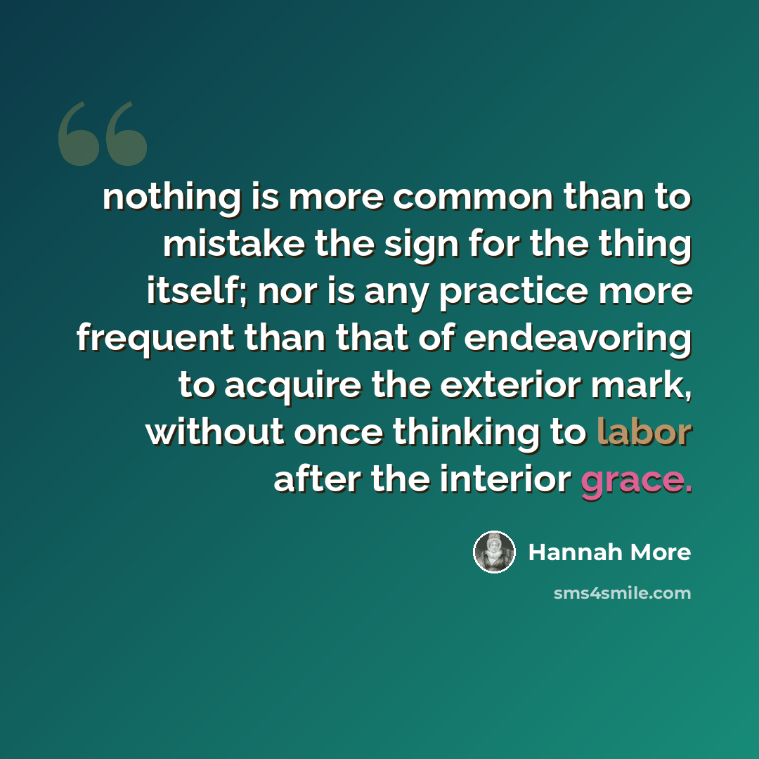 “nothing is more common than to mistake the sign for the thing itself; nor is any practice more frequent than that of endeavoring to acquire the exterior mark, without once thinking to labor after the interior grace.” quote by Hannah More