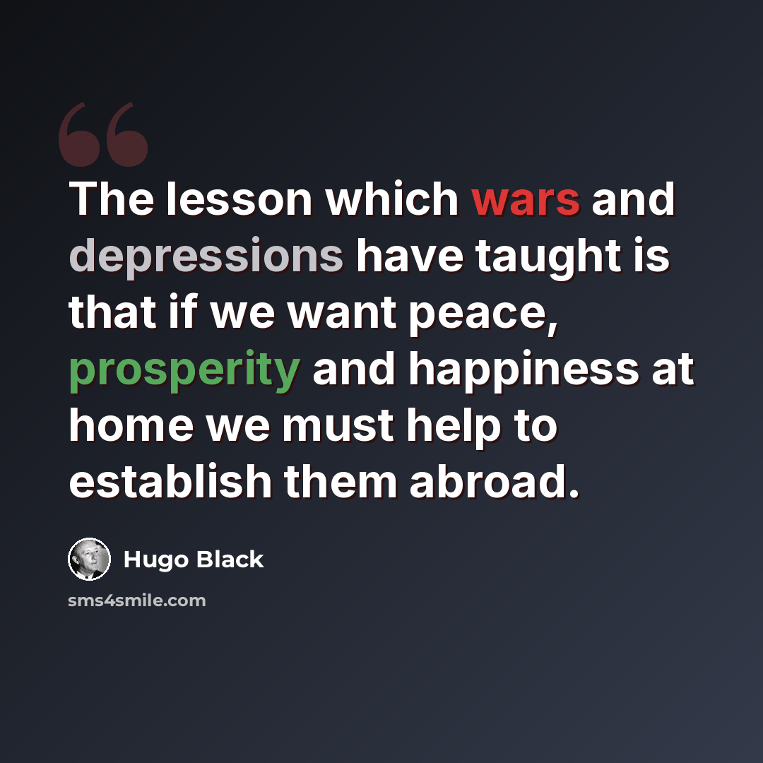 “The lesson which wars and depressions have taught is that if we want peace, prosperity and happiness at home we must help to establish them abroad.” quote by Hugo Black