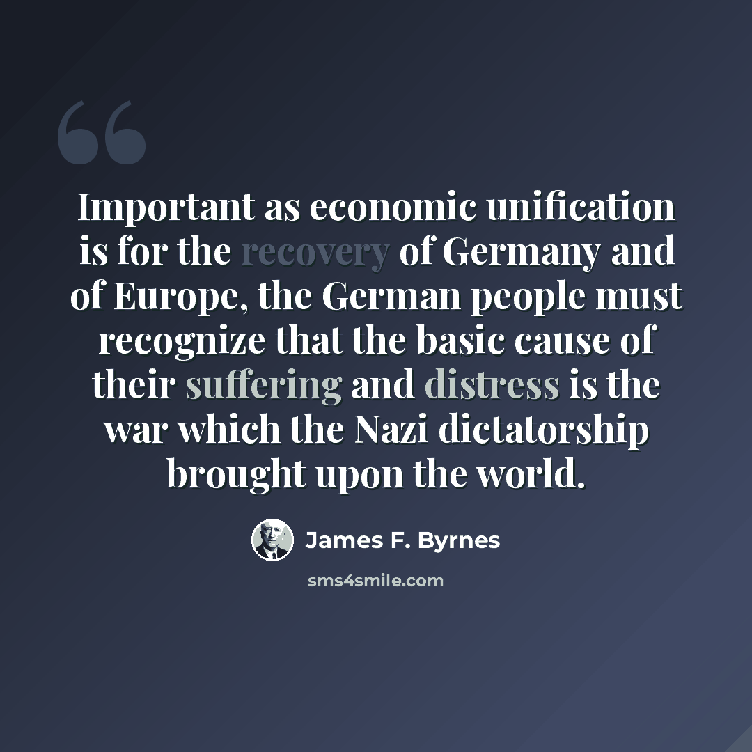 “Important as economic unification is for the recovery of Germany and of Europe, the German people must recognize that the basic cause of their suffering and distress is the war which the Nazi dictatorship brought upon the world.” quote by James F. Byrnes
