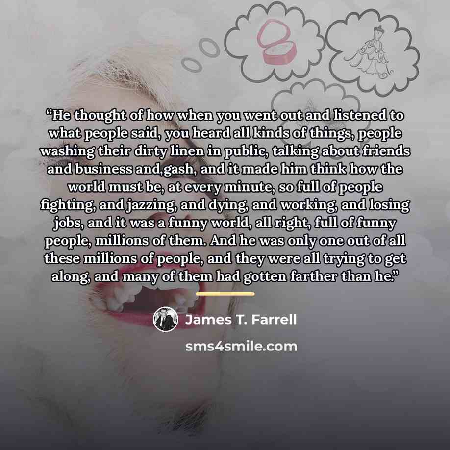 “He thought of how when you went out and listened to what people said, you heard all kinds of things, people washing their dirty linen in public, talking about friends and business and,gash, and it made him think how the world must be, at every minute, so full of people fighting, and jazzing, and…” quote by James T. Farrell