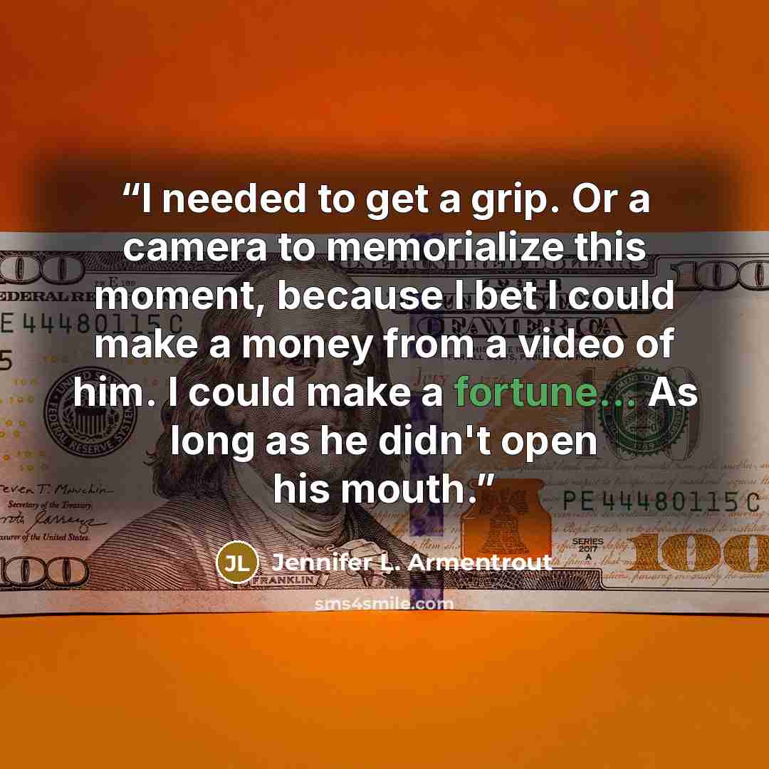“I needed to get a grip. Or a camera to memorialize this moment, because I bet I could make a money from a video of him. I could make a fortune... As long as he didn't open his mouth.” quote by Jennifer L. Armentrout
