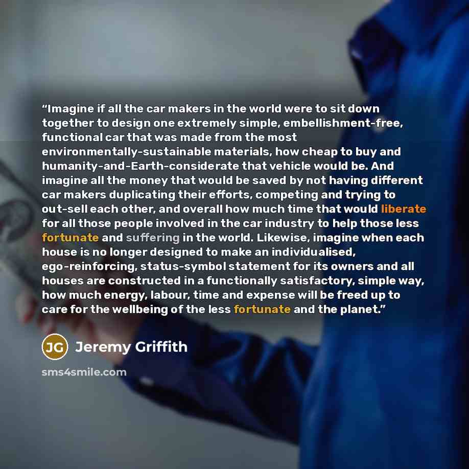 “Imagine if all the car makers in the world were to sit down together to design one extremely simple, embellishment-free, functional car that was made from the most environmentally-sustainable materials, how cheap to buy and humanity-and-Earth-considerate that vehicle would be. And imagine all the…” quote by Jeremy Griffith