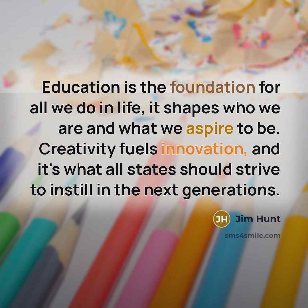 “Education is the foundation for all we do in life, it shapes who we are and what we aspire to be. Creativity fuels innovation, and it's what all states should strive to instill in the next generations.” quote by Jim Hunt