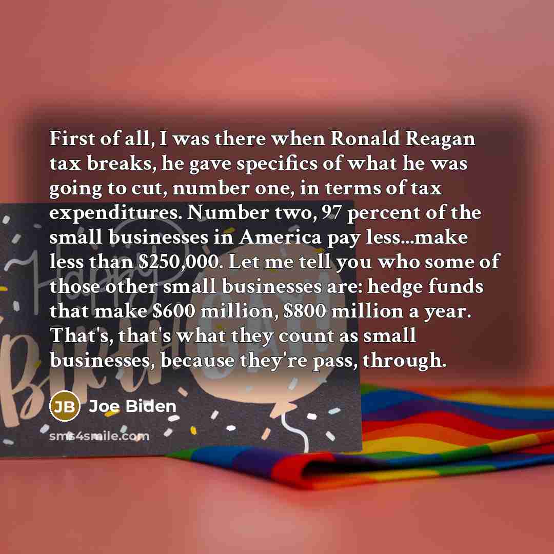 “First of all, I was there when Ronald Reagan tax breaks, he gave specifics of what he was going to cut, number one, in terms of tax expenditures. Number two, 97 percent of the small businesses in America pay less...make less than $250,000. Let me tell you who some of those other small businesses…” quote by Joe Biden