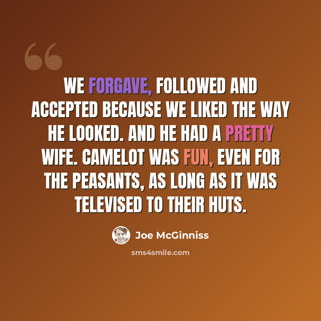 “We forgave, followed and accepted because we liked the way he looked. And he had a pretty wife. Camelot was fun, even for the peasants, as long as it was televised to their huts.” quote by Joe McGinniss