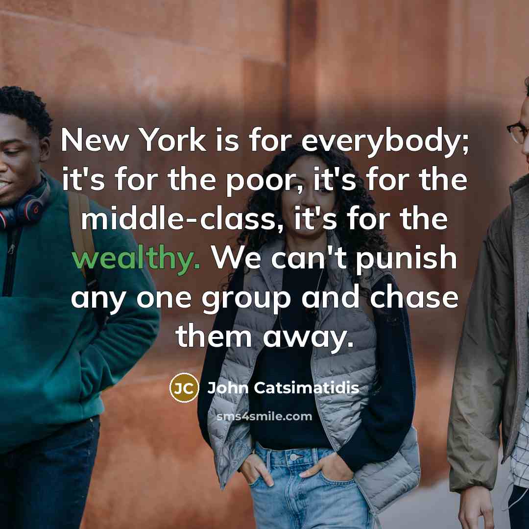 “New York is for everybody; it's for the poor, it's for the middle-class, it's for the wealthy. We can't punish any one group and chase them away.” quote by John Catsimatidis