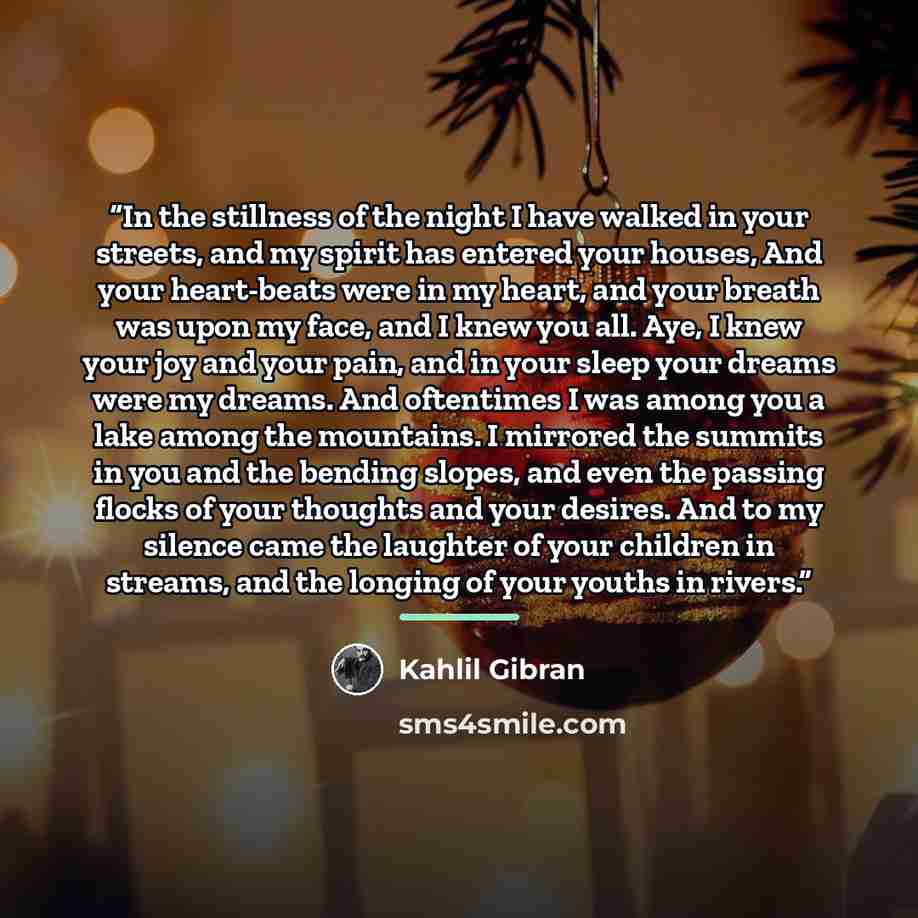 “In the stillness of the night I have walked in your streets, and my spirit has entered your houses, And your heart-beats were in my heart, and your breath was upon my face, and I knew you all. Aye, I knew your joy and your pain, and in your sleep your dreams were my dreams. And oftentimes I was…” quote by Kahlil Gibran