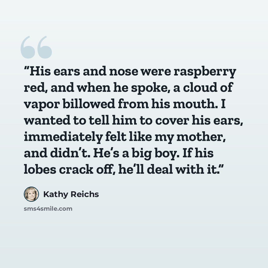 “His ears and nose were raspberry red, and when he spoke, a cloud of vapor billowed from his mouth. I wanted to tell him to cover his ears, immediately felt like my mother, and didn’t. He’s a big boy. If his lobes crack off, he’ll deal with it.” quote by Kathy Reichs