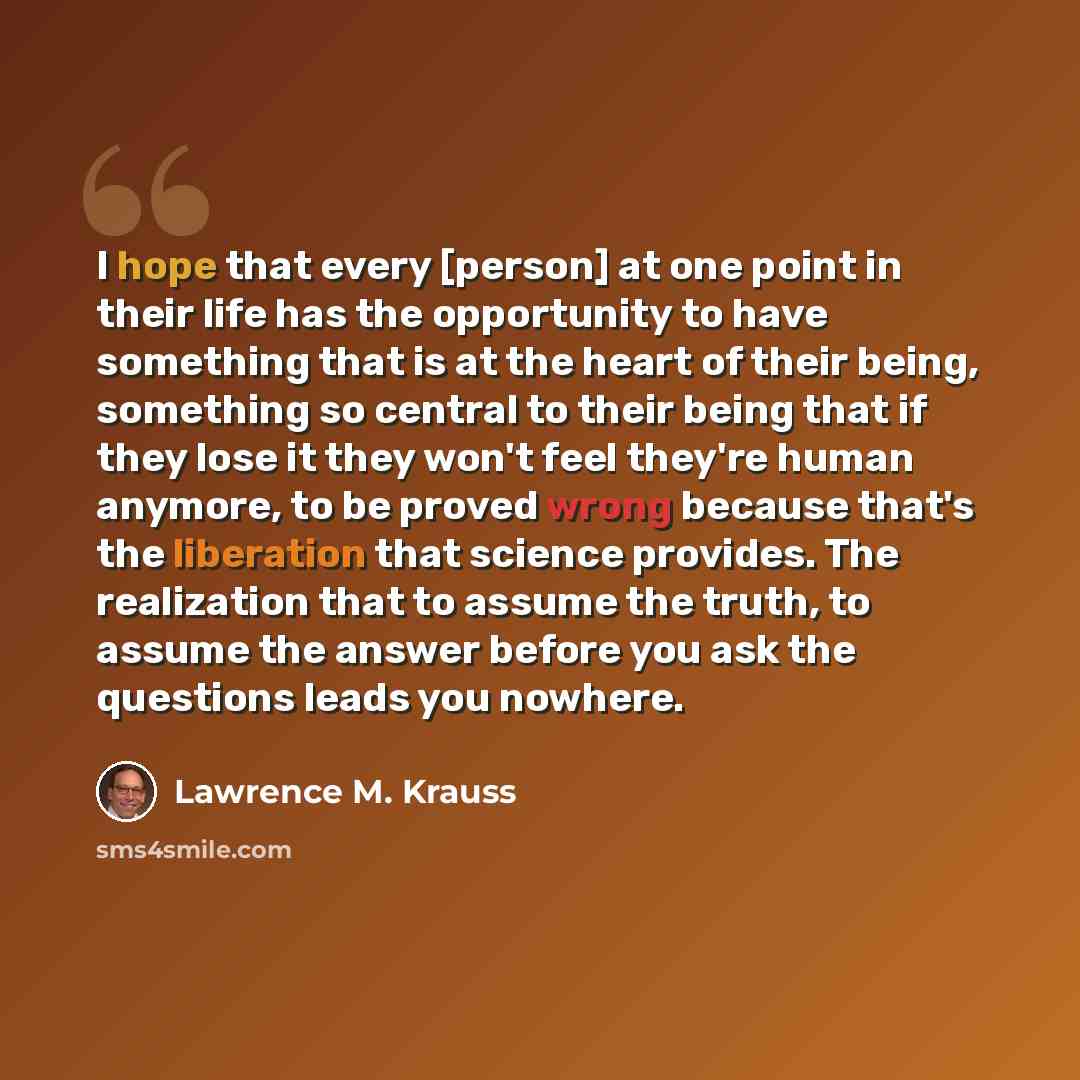 “I hope that every [person] at one point in their life has the opportunity to have something that is at the heart of their being, something so central to their being that if they lose it they won't feel they're human anymore, to be proved wrong because that's the liberation that science provides…” quote by Lawrence M. Krauss