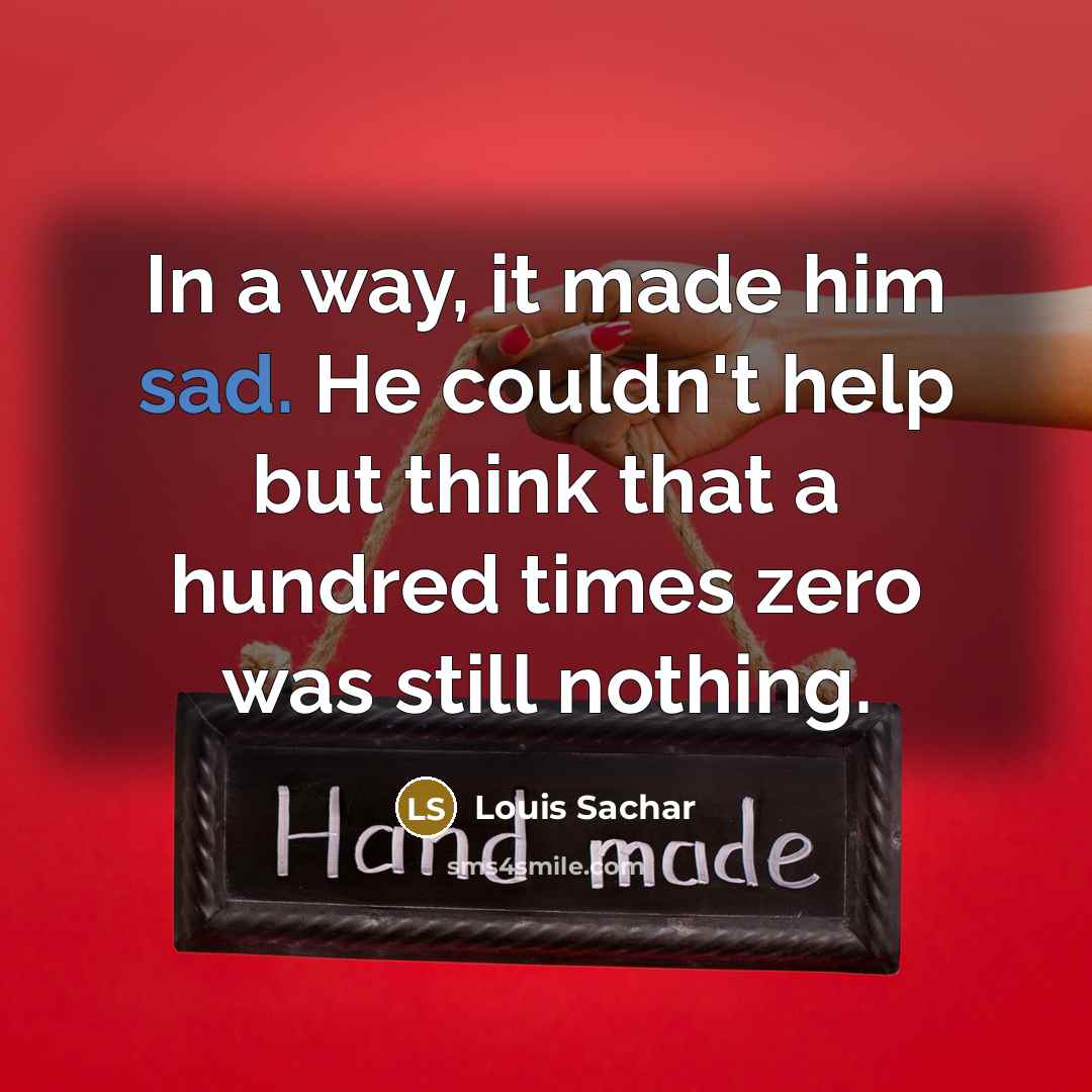 “In a way, it made him sad. He couldn't help but think that a hundred times zero was still nothing.” quote by Louis Sachar