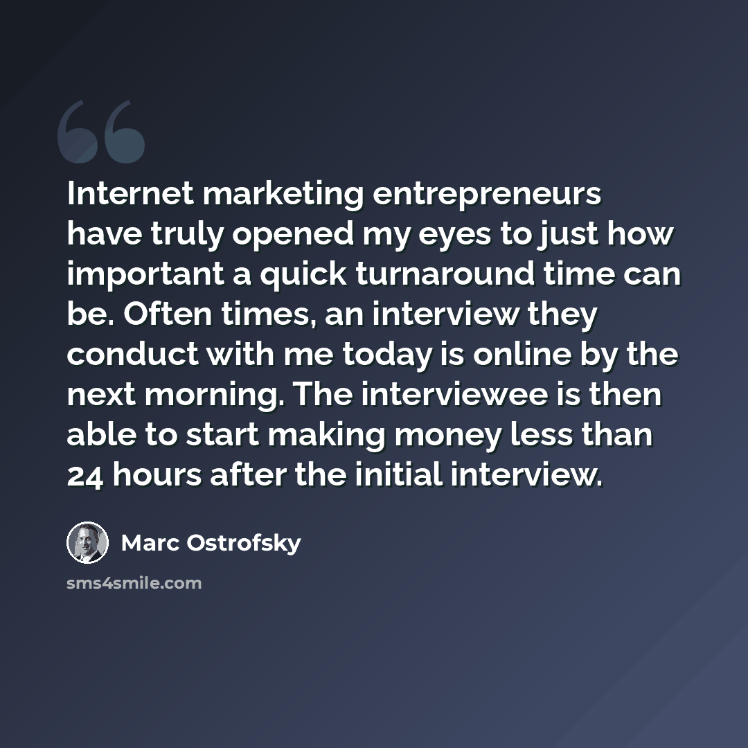 “Internet marketing entrepreneurs have truly opened my eyes to just how important a quick turnaround time can be. Often times, an interview they conduct with me today is online by the next morning. The interviewee is then able to start making money less than 24 hours after the initial interview.” quote by Marc Ostrofsky