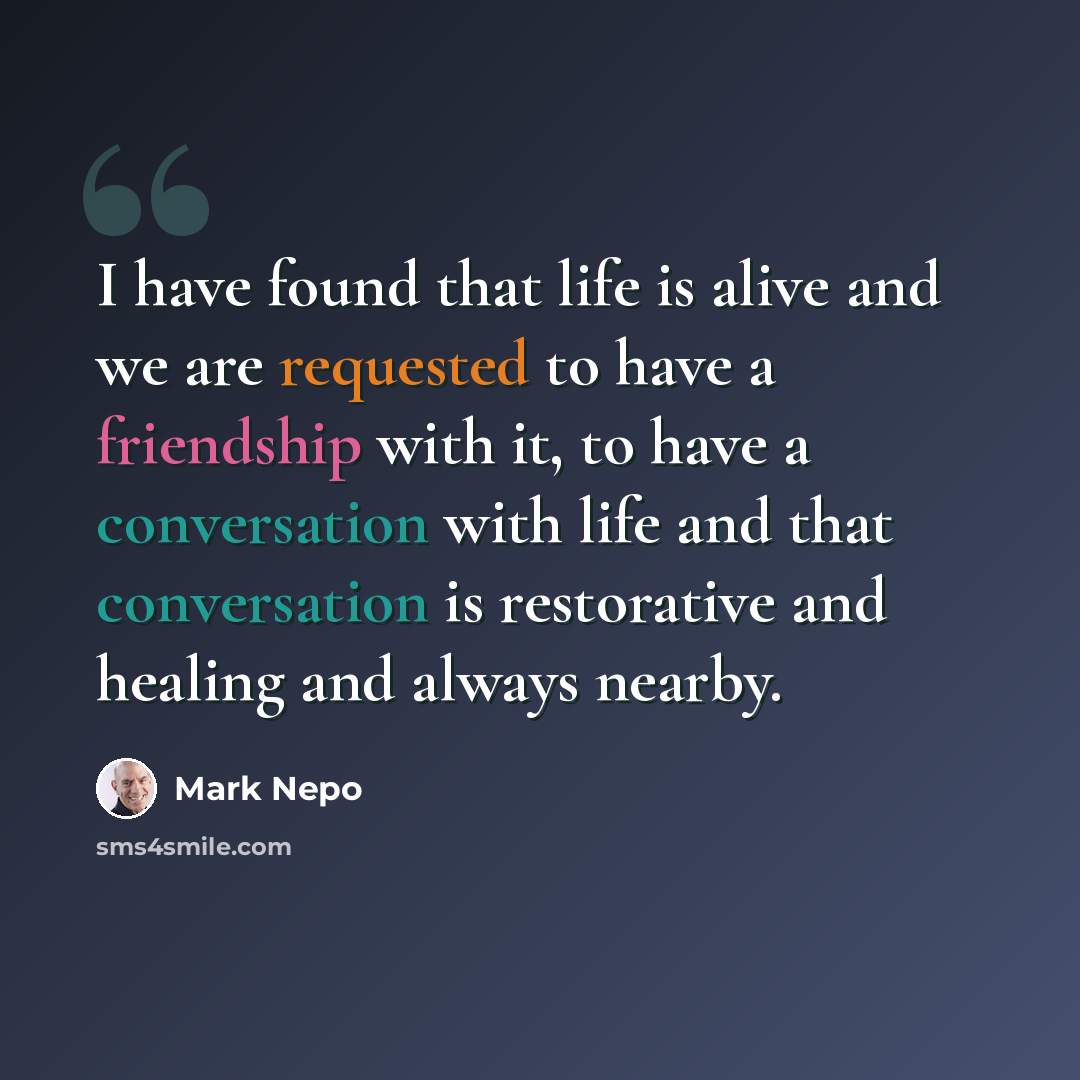 “I have found that life is alive and we are requested to have a friendship with it, to have a conversation with life and that conversation is restorative and healing and always nearby.” quote by Mark Nepo