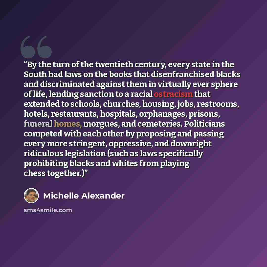 “By the turn of the twentieth century, every state in the South had laws on the books that disenfranchised blacks and discriminated against them in virtually ever sphere of life, lending sanction to a racial ostracism that extended to schools, churches, housing, jobs, restrooms, hotels…” quote by Michelle Alexander