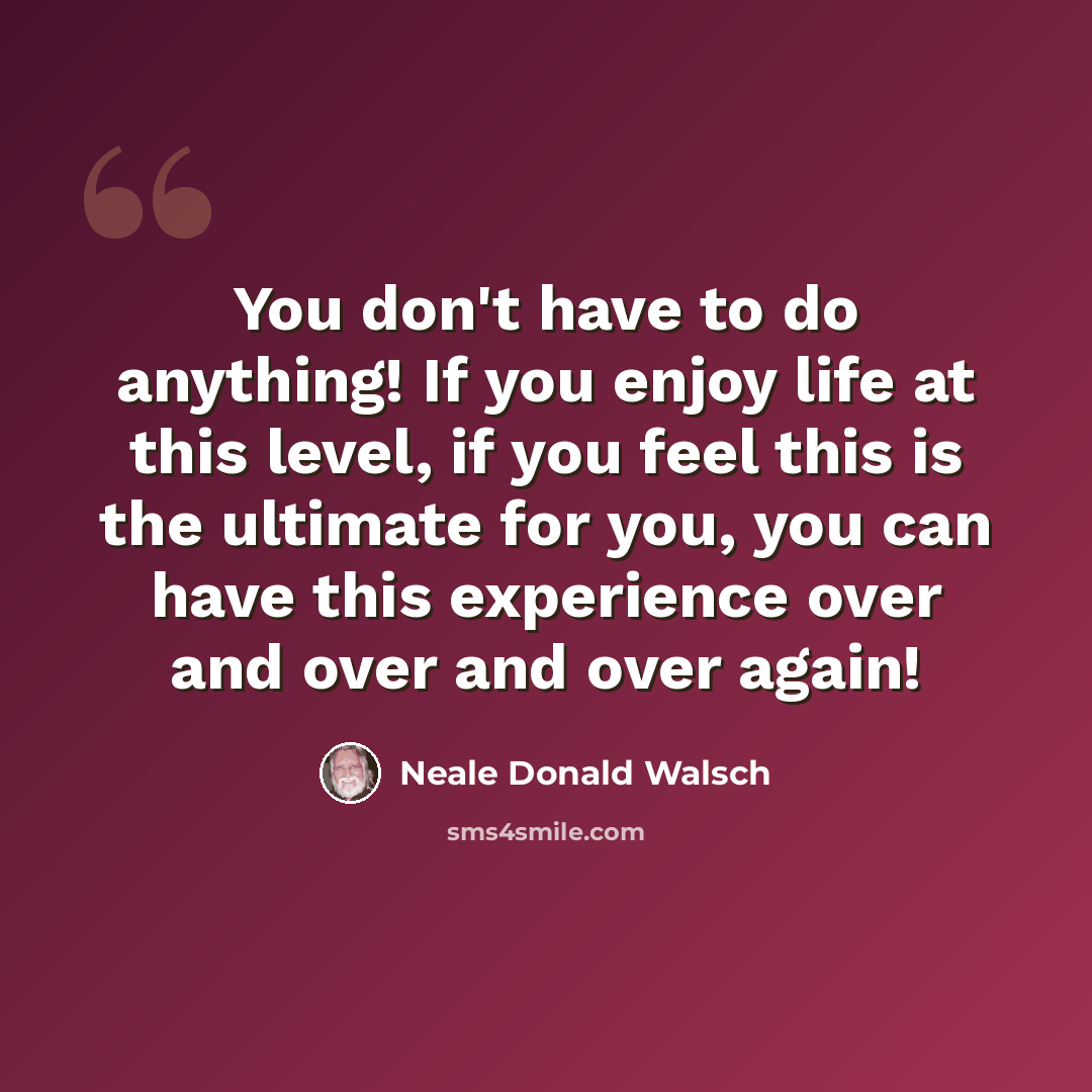 “You don't have to do anything! If you enjoy life at this level, if you feel this is the ultimate for you, you can have this experience over and over and over again!” quote by Neale Donald Walsch