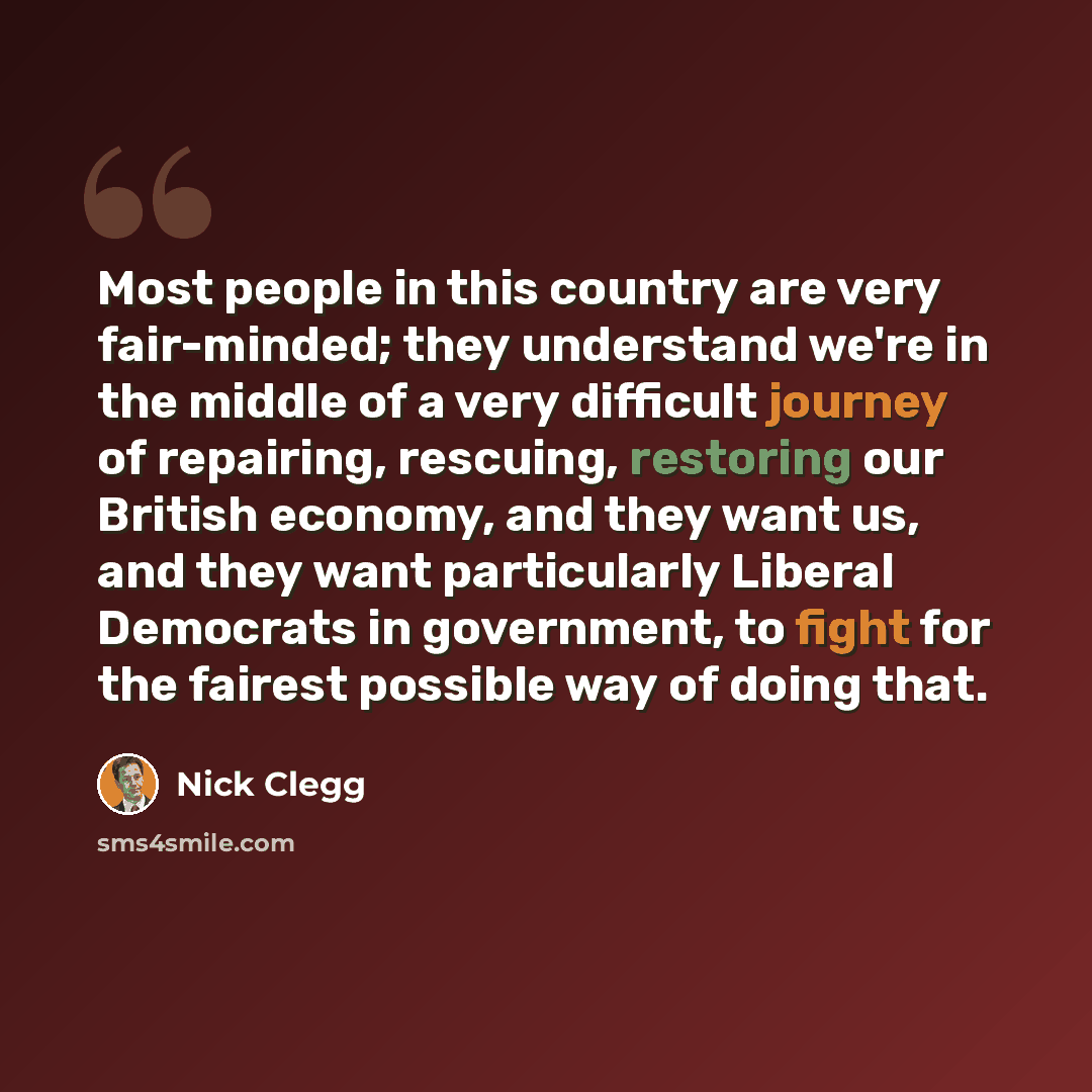 “Most people in this country are very fair-minded; they understand we're in the middle of a very difficult journey of repairing, rescuing, restoring our British economy, and they want us, and they want particularly Liberal Democrats in government, to fight for the fairest possible way of doing that.” quote by Nick Clegg
