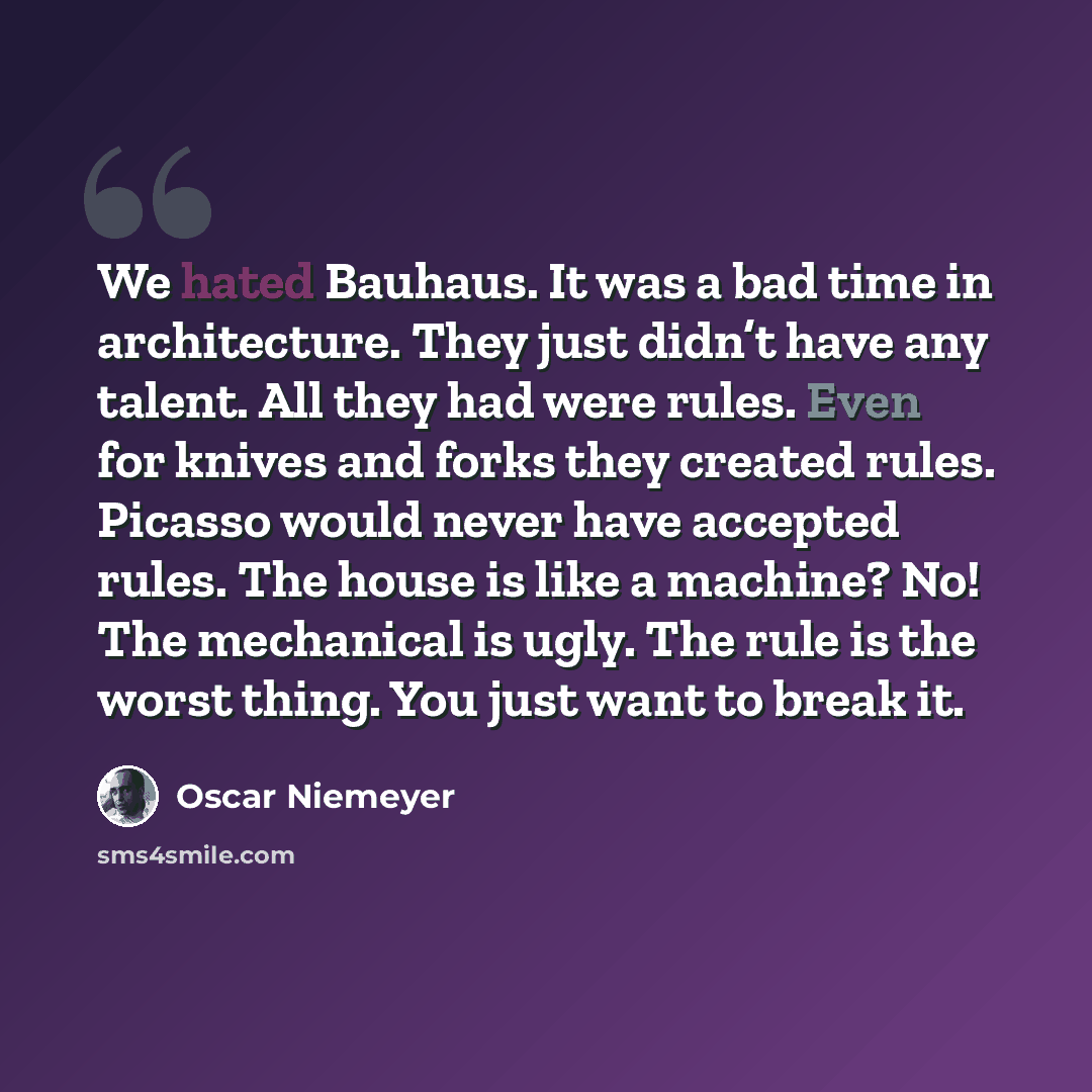 “We hated Bauhaus. It was a bad time in architecture. They just didn’t have any talent. All they had were rules. Even for knives and forks they created rules. Picasso would never have accepted rules. The house is like a machine? No! The mechanical is ugly. The rule is the worst thing. You just want…” quote by Oscar Niemeyer